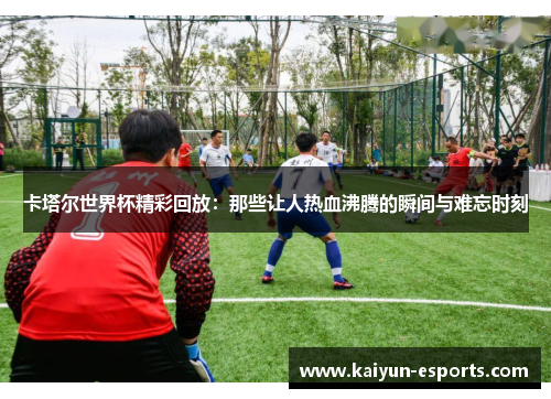 卡塔尔世界杯精彩回放：那些让人热血沸腾的瞬间与难忘时刻